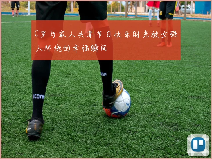 C罗与家人共享节日快乐时光被女强人环绕的幸福瞬间