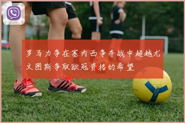罗马力争在塞内西争夺战中超越尤文图斯争取欧冠资格的希望