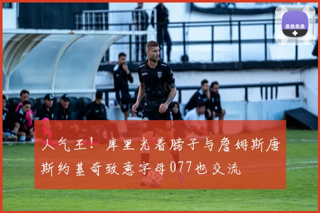 人气王！库里光着膀子与詹姆斯唐斯约基奇致意字母077也交流