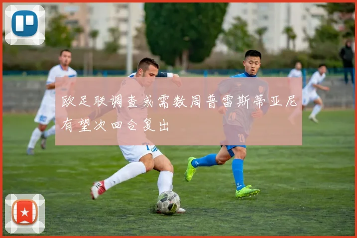 欧足联调查或需数周普雷斯蒂亚尼有望次回合复出