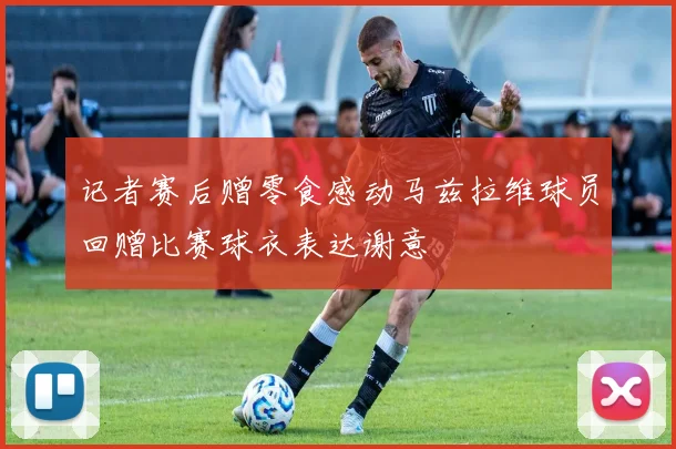 记者赛后赠零食感动马兹拉维球员回赠比赛球衣表达谢意