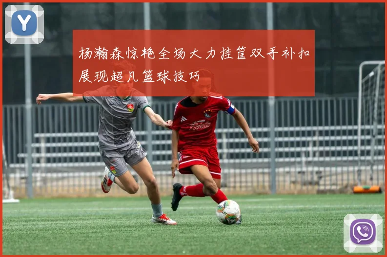 杨瀚森惊艳全场大力挂筐双手补扣展现超凡篮球技巧