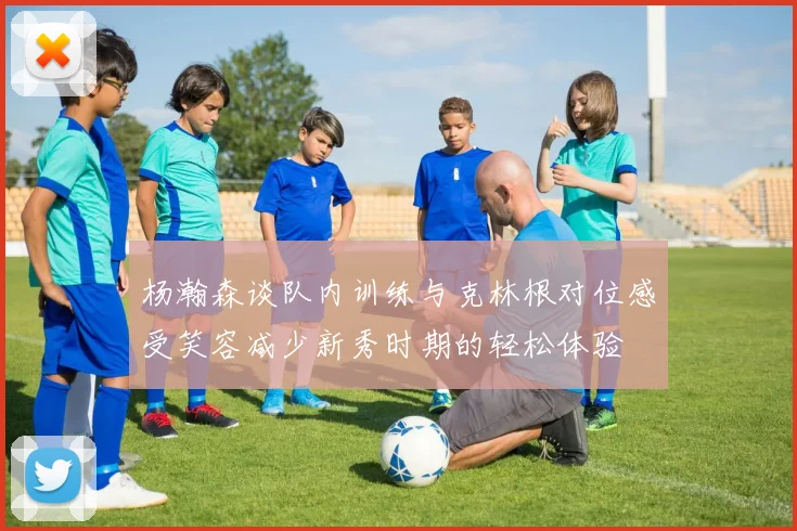 杨瀚森谈队内训练与克林根对位感受笑容减少新秀时期的轻松体验