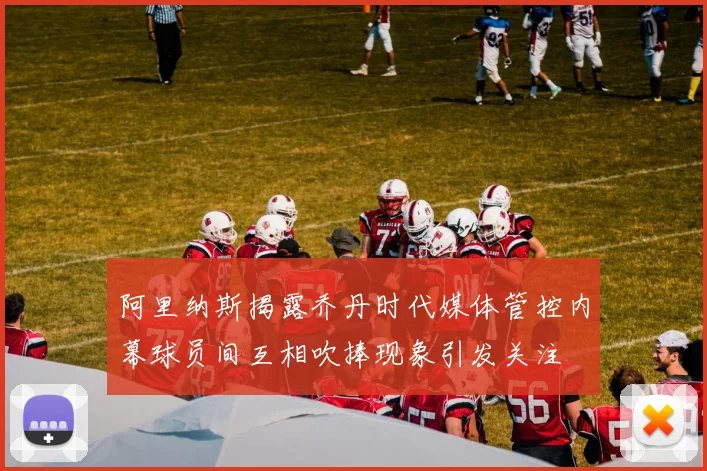 阿里纳斯揭露乔丹时代媒体管控内幕球员间互相吹捧现象引发关注