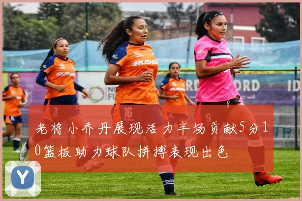 老将小乔丹展现活力半场贡献5分10篮板助力球队拼搏表现出色