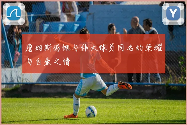 詹姆斯感慨与伟大球员同名的荣耀与自豪之情