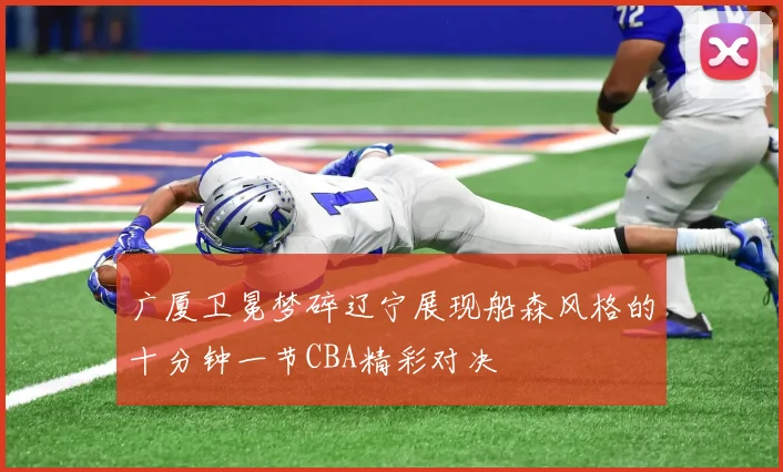 广厦卫冕梦碎辽宁展现船森风格的十分钟一节CBA精彩对决