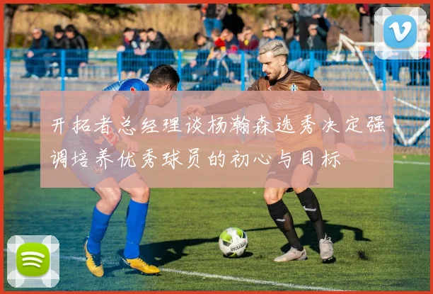 开拓者总经理谈杨瀚森选秀决定强调培养优秀球员的初心与目标