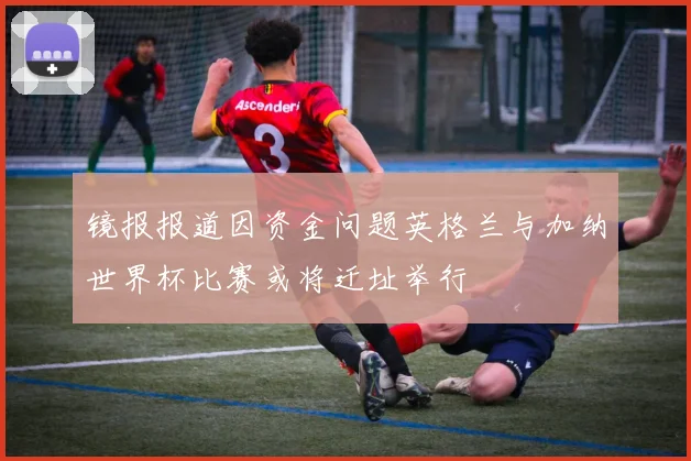 镜报报道因资金问题英格兰与加纳世界杯比赛或将迁址举行