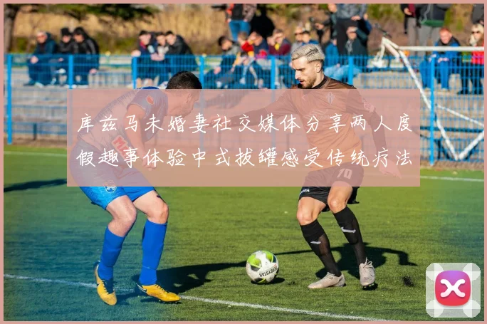 库兹马未婚妻社交媒体分享两人度假趣事体验中式拔罐感受传统疗法魅力