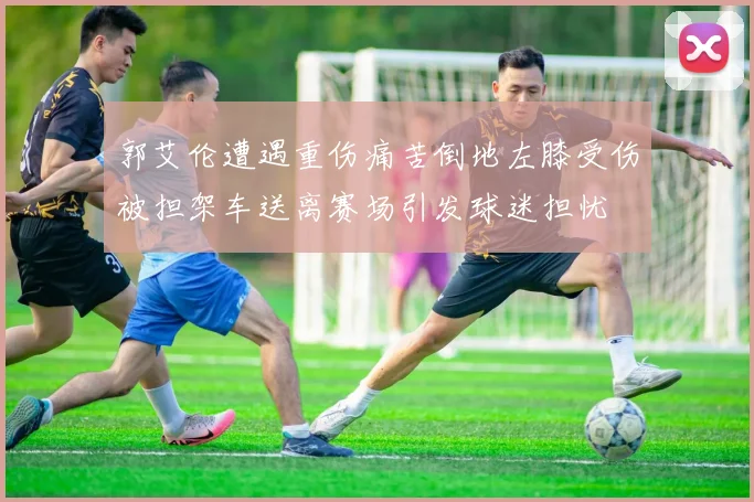 郭艾伦遭遇重伤痛苦倒地左膝受伤被担架车送离赛场引发球迷担忧