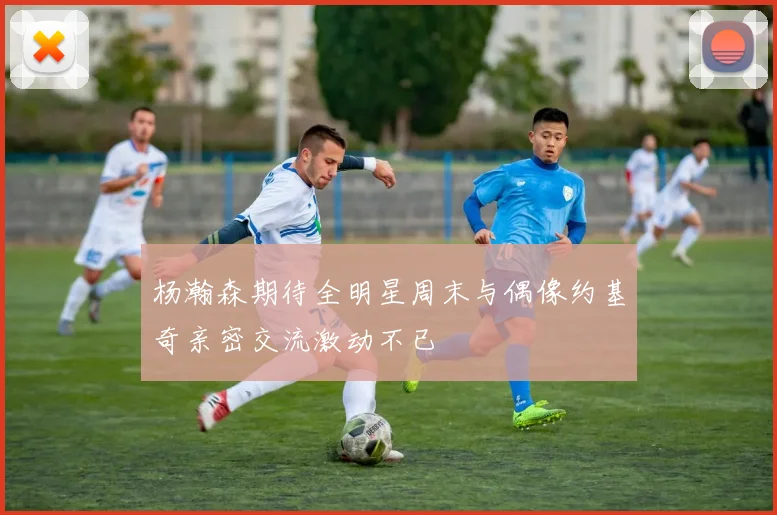 杨瀚森期待全明星周末与偶像约基奇亲密交流激动不已