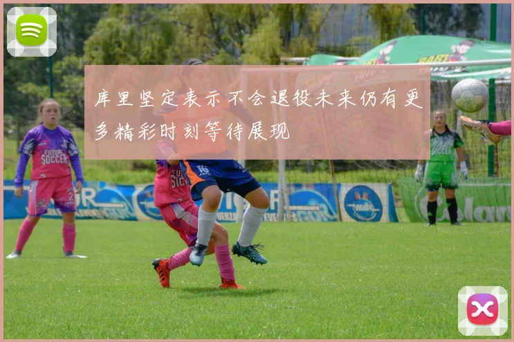 库里坚定表示不会退役未来仍有更多精彩时刻等待展现