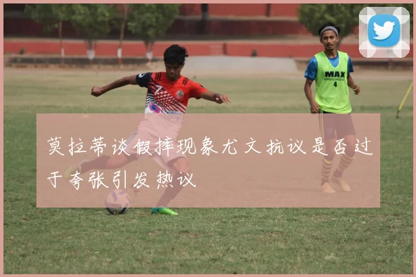 莫拉蒂谈假摔现象尤文抗议是否过于夸张引发热议