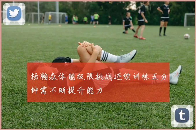 杨瀚森体能极限挑战连续训练五分钟需不断提升能力