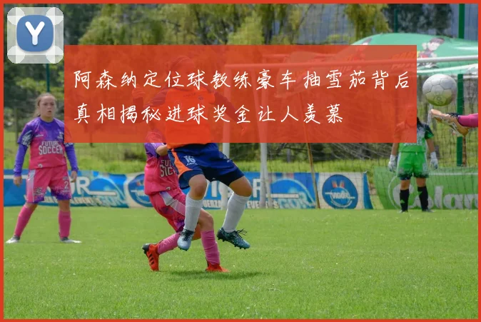 阿森纳定位球教练豪车抽雪茄背后真相揭秘进球奖金让人羡慕