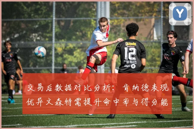 交易后数据对比分析：肯纳德表现优异文森特需提升命中率与得分能力