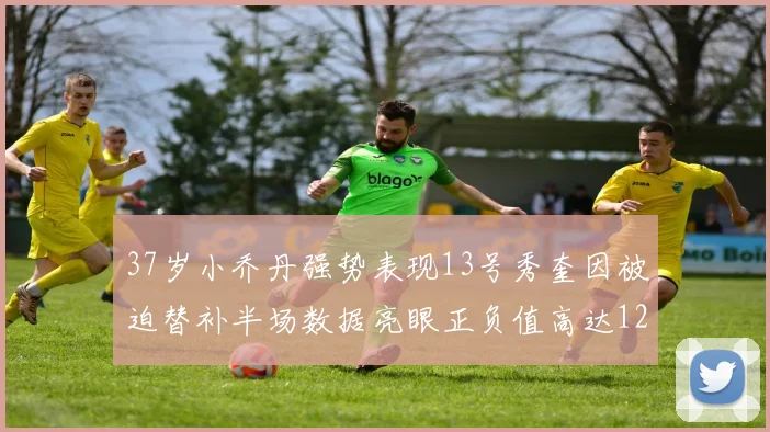 37岁小乔丹强势表现13号秀奎因被迫替补半场数据亮眼正负值高达12