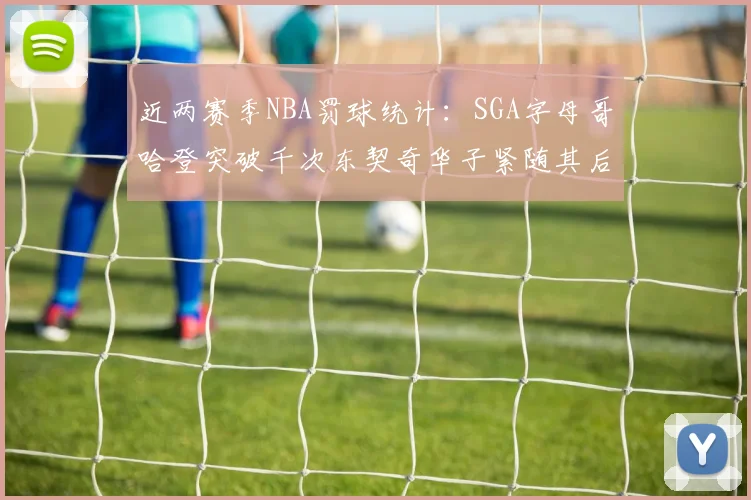 近两赛季NBA罚球统计：SGA字母哥哈登突破千次东契奇华子紧随其后