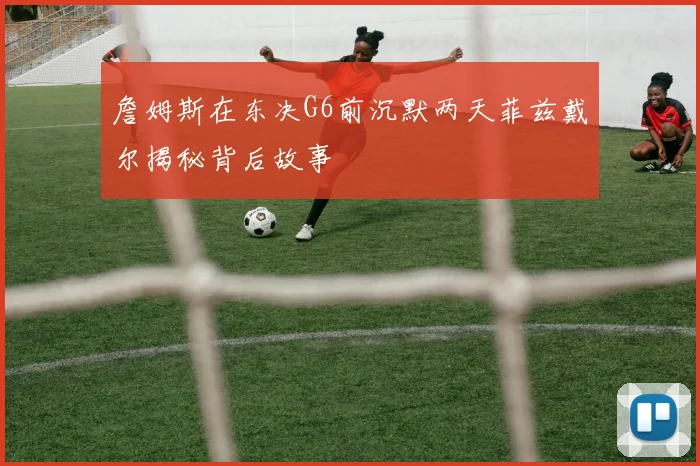 詹姆斯在东决G6前沉默两天菲兹戴尔揭秘背后故事