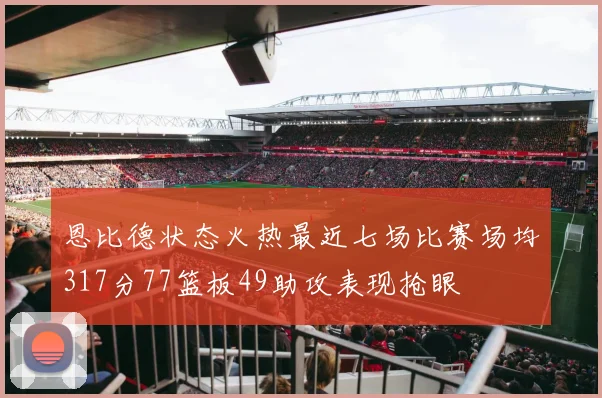 恩比德状态火热最近七场比赛场均317分77篮板49助攻表现抢眼