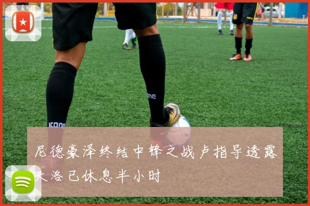 尼德豪泽终结中锋之战卢指导透露大洛已休息半小时