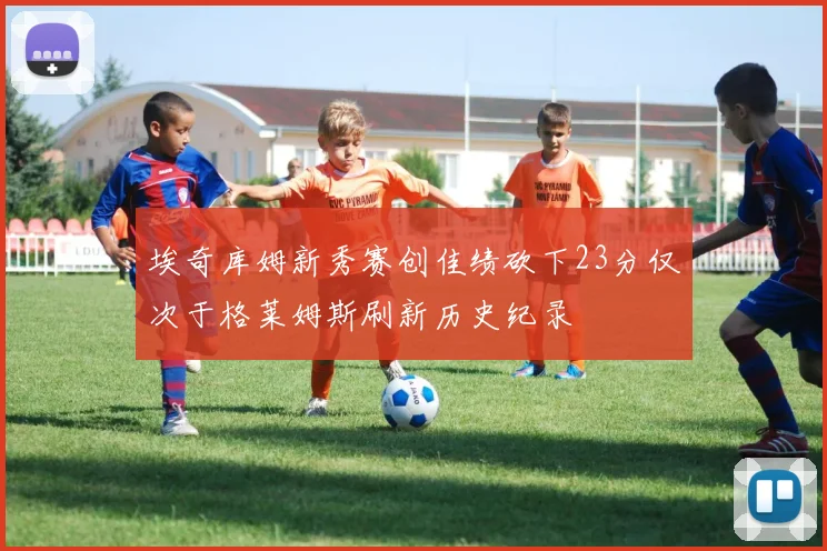 埃奇库姆新秀赛创佳绩砍下23分仅次于格莱姆斯刷新历史纪录