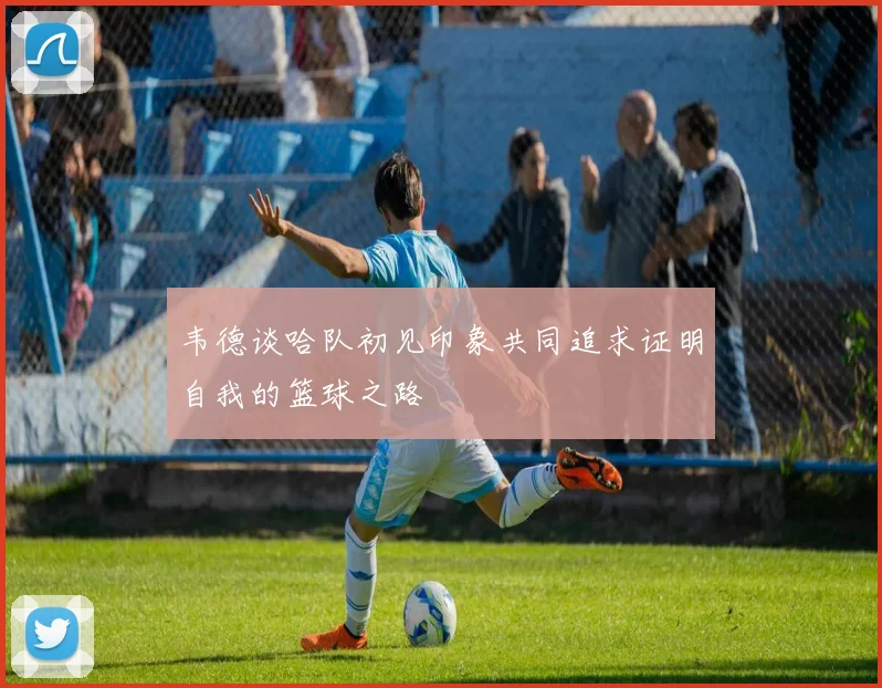 韦德谈哈队初见印象共同追求证明自我的篮球之路