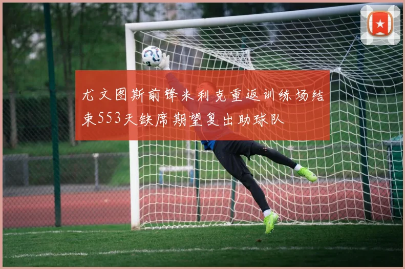 尤文图斯前锋米利克重返训练场结束553天缺席期望复出助球队