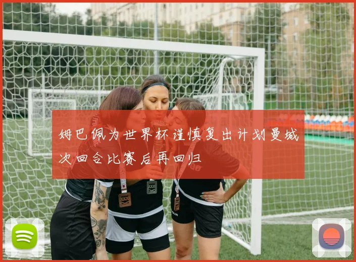 姆巴佩为世界杯谨慎复出计划曼城次回合比赛后再回归